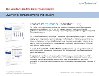 Overview of our assessments and solutions The Executive’s Guide to Employee Assessments The Executive’s Guide to Employee Assessments |  Profiles  Performance  Indicator ™  (PPI) The Profiles Performance Indicator is a DISC-type assessment that reveals aspects of an individual's personality that could impact their fit with their manager, coworkers and team, and  their job performance . It is used primarily for motivating and coaching employees, and resolving  post-hire conflict and performance issues.    The PPI specifically measures an individual's motivational intensity and behaviors related to productivity, quality orientation, initiative, team work, problem solving, adapting to change, as well as response to conflict, stress, and frustration. The output from this assessment serves as an "operator's manual“ for an employee, which helps managers better motivate, coach, and communicate with the employee. It also helps to predict and minimize conflict among co-workers and provides crucial information to improve team selection and performance. A powerful feature of the PPI is the  Team Analysis Report  designed to help managers form new teams, reduce team conflict, improve team communication, and improve ability to anticipate problems and better team leadership. It helps evaluate overall team balance, strengths and weaknesses, and team members’ personality characteristics along 12 key factors: control, composure, social influence, analytical, patience, results orientation, precision, expressiveness, ambition, team player, positive expectancy, and quality orientation.  It also provides team leaders with practical recommendations and action steps to succeed in their jobs.  