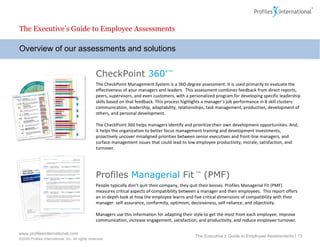 Overview of our assessments and solutions The Executive’s Guide to Employee Assessments The Executive’s Guide to Employee Assessments |  CheckPoint  360 °™ The CheckPoint Management System is a 360-degree assessment. It is used primarily to evaluate the effectiveness of your managers and leaders.  This assessment combines feedback from direct reports, peers, supervisors, and even customers, with a personalized program for developing specific leadership skills based on that feedback. This process highlights a manager’s job performance in 8 skill clusters:  communication, leadership, adaptability, relationships, task management, production, development of others, and personal development. The CheckPoint 360 helps managers identify and prioritize their own development opportunities. And, it helps the organization to better focus management training and development investments, proactively uncover misaligned priorities between senior executives and front-line managers, and surface management issues that could lead to low employee productivity, morale, satisfaction, and turnover. Profiles   Managerial   Fit  ™  (PMF) People typically don’t quit their company, they quit their bosses. Profiles Managerial Fit (PMF) measures critical aspects of compatibility between a manager and their employees.  This report offers an in-depth look at how the employee learns and five critical dimensions of compatibility with their manager: self-assurance, conformity, optimism, decisiveness, self-reliance, and objectivity. Managers use this information for adapting their style to get the most from each employee, improve communication, increase engagement, satisfaction, and productivity, and reduce employee turnover. 