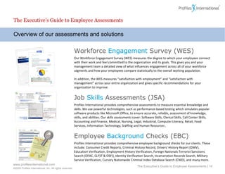 Overview of our assessments and solutions The Executive’s Guide to Employee Assessments The Executive’s Guide to Employee Assessments |  Workforce  Engagement  Survey (WES) Our Workforce Engagement Survey (WES) measures the degree to which your employees connect with their work and feel committed to the organization and its goals. This gives you and your management team a detailed view of what influences engagement across all of your workforce segments and how your employees compare statistically to the overall working population. In addition, the WES measures “satisfaction with employment” and “satisfaction with management” across your entire organization and gives specific recommendations for your organization to improve. Job  Skills  Assessments (JSA) Profiles International provides comprehensive assessments to measure essential knowledge and skills. We use powerful technologies, such as performance-based testing which simulates popular software products like Microsoft Office, to ensure accurate, reliable, assessment of knowledge, skills, and abilities. Our skills assessments cover: Software Skills, Clerical Skills, Call Center Skills, Accounting and Finance, Medical, Nursing, Legal, Industrial, Computer Literacy, Retail, Food Services, Information Technology, Staffing and Human Resources . Employee  Background  Checks (EBC) Profiles International provides comprehensive employee background checks for our clients. These include: Consumer Credit Reports, Criminal History Record, Drivers' History Report (DMV), Education Verification, Employment History Verification, Foreign Nationals Terrorist Sanctions Search (OFAC, CLFST & OSFI), Identity Verification Search, Incarceration Records Search, Military Service Verification, Cursory Nationwide Criminal Index Database Search (CNID), and many more. 