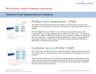 Overview of our assessments and solutions The Executive’s Guide to Employee Assessments The Executive’s Guide to Employee Assessments |  Profiles   Sales  Assessment ™  (PSA) The Profiles Sales Assessment   (PSA) measures how well a person fits specific sales jobs in your organization. It is used primarily for selecting, on-boarding and managing sales people and account managers.   The “job modeling” feature of the PSA is unique, and  can be customized by company, sales position, department, manager, geography, or any combination of these factors. This  enables you to evaluate an individual relative to the qualities required to perform successfully in a specific sales job in your organization.  It also predicts on-the-job performance in seven critical sales behaviors: Prospecting, Closing Sales, Call Reluctance, Self-starting, Teamwork, Building and Maintaining Relationships, and Compensation Preference. Customer  Service  Profile ™  (CSP) The Customer Service Profile (CSP) measures how well a person fits specific customer service jobs in your organization. It is used primarily for selecting, on-boarding, and managing customer service employees.  The CSP also looks at what your current and future employees believe is a high-level of customer service, while at the same time showing where they align (or not) with the company’s perspective.  We have a general industry version of this assessment as well as vertical specialties in hospitality, health care, financial services, and retail.  