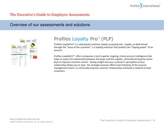 Overview of our assessments and solutions The Executive’s Guide to Employee Assessments The Executive’s Guide to Employee Assessments |  Profiles  Loyalty  Pro ™  (PLP) Profiles LoyaltyPro™ is a  web-based customer loyalty surveying tool.  Loyalty, as determined through the “voice of the customer”, is a leading indicator that predicts the “staying power” of an account. Profiles LoyaltyPro™  offers companies a tool to gather ongoing, critical account intelligence that helps to assess the relationship between the buyer and the supplier, ultimately driving the action plan to improve customer service.  Having insight into your customer’s perception of your relationship allows you to steer  the strategic business efforts and initiatives of the account management teams  to continually improve customer relationships and build a network of loyal customers.  