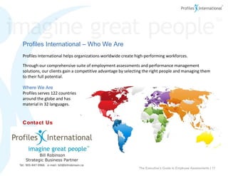 Contact Us Profiles International – Who We Are Profiles International helps organizations worldwide create high-performing workforces.  Through our comprehensive suite of employment assessments and performance management solutions, our clients gain a competitive advantage by selecting the right people and managing them to their full potential. Where We Are Profiles serves 122 countries  around the globe and has  material in 32 languages. ©2009 Profiles International, Inc. All rights reserved. The Executive’s Guide to Employee Assessments |  