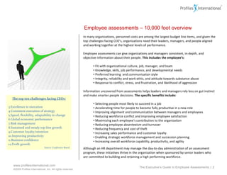 In many organizations, personnel costs are among the largest budget line items, and given the top challenges facing CEO’s, organizations need their leaders, managers, and people aligned and working together at the highest levels of performance.  Employee assessments can give organizations and managers consistent, in-depth, and objective information about their people.  This includes the employee’s: Fit with organizational culture, job, manager, and team  Knowledge, skills, job performance, and developmental needs Preferred learning  and communication style Integrity, reliability and work ethic, and attitude towards substance abuse Response to conflict, stress, and frustration, and likelihood of aggression Information uncovered from assessments helps leaders and managers rely less on gut instinct and make smarter people decisions.  The specific benefits include: Selecting people most likely to succeed in a job Accelerating time for people to become fully productive in a new role  Improving alignment and communication between managers and employees  Reducing workforce conflict and improving employee satisfaction Maximizing each employee’s contribution to the organization Reducing employee absenteeism and turnover Reducing frequency and cost of theft Increasing sales performance and customer loyalty Enabling strategic workforce management and succession planning Increasing overall workforce capability, productivity, and agility Although an HR department may manage the day-to-day administration of an assessment program, these initiatives thrive in the organization when sponsored by senior leaders who are committed to building and retaining a high performing workforce.  Employee assessments – 10,000 foot overview The Executive’s Guide to Employee Assessments  |  The top ten challenges facing CEOs: Excellence in execution Consistent execution of strategy Speed, flexibility, adaptability to change Global economic performance Risk management Sustained and steady top-line growth Customer loyalty/retention Improving productivity Business confidence Profit growth Source: Conference Board 