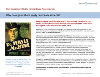 Why do organizations  really  need assessments? The Executive’s Guide to Employee Assessments Assessments immediately reveal much more consistent, in-depth, and objective information about employees than most managers could uncover on their own.  Many factors inhibit organizations and managers from acquiring enough information and the right information about their employees to make the best possible decisions for both the organization and the individual.  There are three reasons for this: 1. Employees have a tendency to embellish their qualifications.  According to the Society of Human Resource Management (SHRM), 53% of resumes they reviewed contained false information.  And others who don’t embellish their resumes may lie during a job interview. The workplace is full of people vying either to get hired or to get promoted to the next level. In a game of relatively high-stakes, many people will ignore the risks of lying in order to compete for a position.  2. Managers have a tendency to “filter and scrub” employee performance reviews.  In our litigious culture, few former employers will provide a negative reference about a job candidate. Even performance reviews are filtered through an employee’s immediate supervisor, who, though well intentioned, may be less than fully objective. We’ve known supervisors who felt threatened by rising stars, and who downplayed their subordinates’ talents, accomplishments and potential. And we’ve seen those who, fearing they’d lose a good employee to a promotion, quietly sabotaged their own people’s upward mobility.   3. People are just plain difficult to read.  Employee behavior is often compared to an iceberg—a bout 90% of our behaviors are explained by factors that, on the surface, cannot be easily observed or understood in a meaningful context. Without advanced training in psychology, many of these behaviors are difficult--if not impossible--to detect, and the manager is at a disadvantage. Valid assessments can uncover truthful information about the employee in a very cost and time effective manner. The Executive’s Guide to Employee Assessments  |  “ My main job was developing talent. I was a gardener providing water and other nourishment to our top 750 people. Of course, I had to pull out some weeds, too.” Jack Welch 
