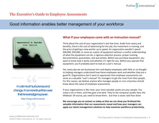 Good information enables better management of your workforce The Executive’s Guide to Employee Assessments What if your employees came with an instruction manual? Think about the cost of your organization’s last few hires. Aside from salary and benefits, there’s the cost of advertising for the job, the investment in training, and the price of getting a new worker up to speed. An organization wouldn’t spend $40,000, $50,000, or more on a piece of equipment without a careful understanding of what the equipment can do, a rigorous selection process, proper training, documentation, guarantees, and warrantees. Before you purchase equipment, you want to know how it works and whether it’s right for you. Before you operate that equipment, you’ll probably want to look at a user’s manual.  Yet, every day we see businesses hire and deploy employees with little or no thought to helping managers understand how these employees work and whether they are a good fit. Organizations don’t seem to appreciate that employee assessments can serve as a valuable “user’s manual” for managers to get the most from their people. For this reason, we believe anyone who manages people or runs a business should know about the value of employee assessments.   If your organizations is like most, your most valuable assets are your people. You invest a lot in them, and they give a lot back. They’re the company’s public face, the lifeblood. Of course, you need to know them… but that is easier said than done.  We encourage you to contact us today so that we can show you firsthand the valuable information that our assessments reveal and how your managers can apply our talent management solutions to help maximize workforce productivity. The Executive’s Guide to Employee Assessments  |  “ ” In a time of turbulence and change, it is more true than ever that knowledge is power. John Fitzgerald Kennedy 