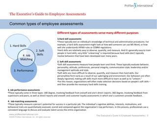 Common types of employee assessments The Executive’s Guide to Employee Assessments Different types of assessments serve many different purposes Hard skill assessments These typically test an individual’s knowledge of technical and administrative procedures. For example, a hard skills assessment might look at how well someone can use MS Word, or how well she understands HIPAA rules or COBRA regulations.  Hard skills are relatively easy to observe, quantify, and measure. And it’s generally easy to train people in hard skills; very little “unlearning” is required because hard skills don’t typically involve behaviors that have been developed over many years.    2. Soft skill assessments  Soft skill assessments measure how people learn and think.  These typically evaluate behavior, personality, attitude, preferences, personal integrity, communication style, leadership and/or management aptitude and style.  Soft skills are more difficult to observe, quantify, and measure than hard skills. Our personalities form early as a result of our upbringing and environment. Our behaviors are often deeply ingrained, making soft skills much more difficult to learn as well as to “unlearn.” For this reason, organizations will often make selection decisions based on people’s soft skills – and then provide the necessary hard-skills training. The Executive’s Guide to Employee Assessments  |  3. Job performance assessments   These typically come in three types: 180 degree, involving feedback from oneself and one’s direct reports; 360 degree, involving feedback from supervisors and peers, as well as direct reports and oneself; and customer loyalty assessments in which one’s customers provide feedback .   4.  Job-matching assessments   These typically measure a person’s potential for success in a particular job. The individual’s cognitive abilities, interests, motivations, and behavioral traits are quantitatively assessed, scored and compared against the organization’s top performers. In this process, professionals use a consistent language to discuss and evaluate talent across the entire organization.  1. Hard Skills 2. Soft Skills 4. Job Matching 3. Performance 