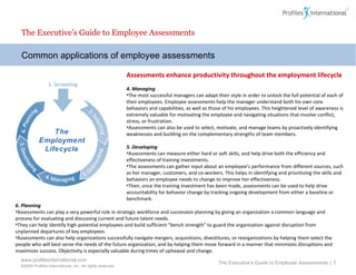 Common applications of employee assessments Assessments enhance productivity throughout the employment lifecycle 4. Managing   The most successful managers can adapt their style in order to unlock the full potential of each of their employees. Employee assessments help the manager understand both his own core behaviors and capabilities, as well as those of his employees. This heightened level of awareness is extremely valuable for motivating the employee and navigating situations that involve conflict, stress, or frustration.  Assessments can also be used to select, motivate, and manage teams by proactively identifying weaknesses and building on the complementary strengths of team members.    5. Developing Assessments can measure either hard or soft skills, and  help drive both the efficiency and effectiveness of training investments.  The assessments can gather input about an employee’s performance from different sources, such as her manager, customers, and co-workers. This helps in identifying and prioritizing the skills and behaviors  an employee needs to change to improve her effectiveness.  Then, once the training investment has been made, assessments can be used to help drive accountability for behavior change by tracking ongoing development from either a baseline or benchmark.  The Executive’s Guide to Employee Assessments The Executive’s Guide to Employee Assessments  |  6. Planning Assessments can play a very powerful role in strategic workforce and succession planning by giving an organization a common language and process for evaluating and discussing current and future talent needs.  They can help identify high-potential employees and build sufficient “bench strength” to guard the organization against disruption from unplanned departures of key employees.  Assessments can also help organizations successfully navigate mergers, acquisitions, divestitures, or reorganizations by helping them select the people who will best serve the needs of the future organization, and by helping them move forward in a manner that minimizes disruptions and maximizes success. Objectivity is especially valuable during times of upheaval and change. 1. Screening The Employment Lifecycle 
