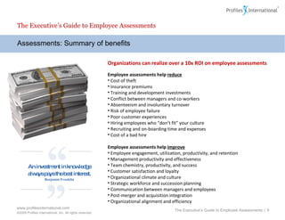 Assessments: Summary of benefits The Executive’s Guide to Employee Assessments Organizations can realize over a 10x ROI on employee assessments Employee assessments help  reduce   Cost of theft Insurance premiums Training and development investments Conflict between managers and co-workers Absenteeism and involuntary turnover Risk of employee failure Poor customer experiences Hiring employees who “don’t fit” your culture Recruiting and on-boarding time and expenses Cost of a bad hire Employee assessments help  improve Employee engagement, utilization, productivity, and retention Management productivity and effectiveness Team chemistry, productivity, and success Customer satisfaction and loyalty Organizational climate and culture Strategic workforce and succession planning Communication between managers and employees Post-merger and acquisition integration Organizational alignment and efficiency The Executive’s Guide to Employee Assessments  |  “ ” An investment in knowledge always pays the best interest. Benjamin Franklin 