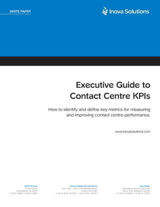 WHITE PAPER




                                                         Executive Guide to
                                                        Contact Centre KPIs
                                    How to identify and define key metrics for measuring
                                             and improving contact centre performance.


                                                                                             www.inovasolutions.com




                  North America                         Europe, Middle East and Africa                                  Asia Pacific
                 110 Avon Street               City Tower - Level 4 | 40 Basinghall Street           Newbridge Business Center, #40
        Charlottesville, VA 22902                                      London EC2V 5DE               Ulsoor Road, Bangalore-560042
t 434 817 8000 | f 434 817 8002        t +44 (0) 2076 145 854 | f +44 (0) 2076 145 855       t +91 80 51133209 | f +91 80 51133207
 