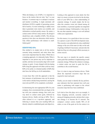 When developing a set of KPIs, it is important to       Looking at this approach in more detail, the first
focus on the metrics that are truly “key” to your       step is to ensure everyone involved in the develop-
business. A common trap is to attempt to measure        ment of your KPIs has a clear understanding of
and monitor everything. A single automatic call         corporate strategy. It sounds simple, but far too
distributor (ACD) is capable of generating screens      often this common vision isn't shared among all
full of metrics. As more technology is added, more      team members, or personal agendas run tangential
data is generated, more metrics are available, and      to corporate strategy. Unfortunately, it also may be
information overload quickly ensues. By nature, a       the case that corporate strategy is not well defined
contact centre will have many metrics. By design it     within your organisation.
should have only a handful of KPIs. The obvious
question is how does one determine which metrics        For this reason, it is a good idea to have an execu-
truly reflect performance with relation to estab-       tive sponsor as part of the KPI development team.
lished goals?                                           This executive can authoritatively relay established
                                                        strategy to the rest of the team (or take on the task
IDENTIFYING KPIs                                        of getting it defined if necessary), and provides the
One method is to simply look at all the metrics         high-level buy-in to the group's efforts necessary to
currently being monitored, and select those that        ensure success.
seem more important than the others. While this is
a tempting approach, it is inherently faulty. What is   The next step is to identify the specific contact
important to one person may not be important to         centre goals that contribute to implementing overall
another, and does not necessarily align with overall    corporate strategy. Without this relation to strategy,
strategy or goals. A team charged with developing       a contact centre can meet its goals but fail to
KPIs using this approach will either yield too many     contribute to the overall business.
KPIs to be useful, or a limited number of KPIs that
don't have the full buy-in of all stakeholders.         Now it is time to map out business drivers. Think
                                                        about the important execution steps that are
A more basic flaw with this approach is that the        required to meet each goal.
best measures of performance may not be present
in the metrics already being monitored, causing the     Finally, you are ready to identify the key perform-
most relevant KPIs to be completely overlooked.         ance indicators that best represent how well your
                                                        centre is performing with respect to the critical
In determining the most appropriate KPIs for your       execution steps that have been established.
company, Inova recommends that you begin at the
top with your corporate strategy, then work your        Let's look at how this plays out in an example. A
way down to contact centre goals, followed by           home shopping network, currently ranked #4
business drivers, finally arriving at KPIs. This is     among all shopping networks, declares their corpo-
often referred to as a top-down approach, and           rate strategy is to become the #1 network. The
following it ensures that your resulting KPIs are       company's contact centres handle 90% of all
directly related to established goals and objectives.   orders, so one of the goals set for the centres is to




     Executive Guide to Contact Centre KPIs                                                              3
 