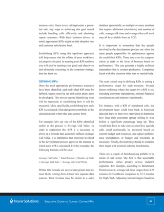 increase sales. Since every call represents a poten-    database (potentially as multiple revenue numbers
tial sale, key steps to achieving this goal would       that require additional calculation), and number of
include handling calls efficiently and obtaining        calls, average talk time and average after-call work
repeat customers. With these business drivers in        may all be available from an ACD.
mind, appropriate KPIs might include abandon rate
and customer satisfaction level.                        It is important to remember that the people
                                                        involved in the development process are often the
Establishing KPIs using this top-down approach          same people responsible for performance against
will help ensure that the efforts of your workforce     the established KPIs. There may even be compen-
are properly focused. In meeting your KPI numbers       sation at stake in the form of bonuses based on
you will also be meeting your goals and objectives      performance. This can generate a highly political
and ultimately executing on the corporate strategy      atmosphere that is counter-productive. Companies
that has been set.                                      faced with this situation often turn to outside help.


DEFINING KPIs                                           The next critical step in defining KPIs is setting a
Once the most appropriate performance measures          performance target for each measure. Several
have been identified, each individual KPI must be       factors influence where the target for a KPI is set,
defined, targets must be set and action plans must      including customer expectations, internal financial
be developed. This moves beyond identifying what        considerations and industry benchmarks.
will be measured, to establishing how it will be
measured. More specifically, establishing how each      For instance, with a KPI of abandoned calls, the
KPI is calculated, what data points contribute to the   development team could look back at historical
calculation and where that data comes from.             data and draw on their own experience to determine
                                                        how long their customers appear willing to wait
For example, let's say one of the KPIs identified       before a significant percentage hang up. They
earlier in the process is Average Call Value. In        would then have to take into account how quickly
order to implement this KPI, it is necessary to         calls could realistically be answered based on
arrive at a formula that accurately reflects Average    current budget and resources, and adjust perform-
Call Value. It is imperative that everyone involved     ance expectations or budget and resources as
in the development process agree on the manner in       necessary. Finally, the team may decide to compare
which each KPI is calculated. For this example, the     their target with external industry benchmarks.
following formula will be used:
                                                        There are a couple of benchmarking pitfalls to be
Average Call Value = Total Revenue / [Number of Calls   aware of and avoid. The first is that acceptable
x (Average Talk Time + Average After-Call Work]         performance varies greatly across industry
                                                        segments. For example, according to Benchmark
Within this formula are several data points that are    Portal research, average talk time ranges from 4.29
most likely coming from at least two separate data      minutes for Healthcare companies to 9.13 minutes
sources. Total revenue may be stored in a sales         for High Tech. Adjusting internal targets based on




     Executive Guide to Contact Centre KPIs                                                             4
 