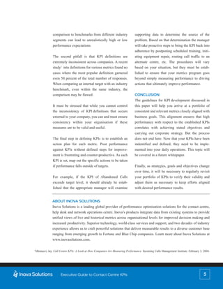 comparison to benchmarks from different industry                 supporting data to determine the source of the
              segments can lead to unrealistically high or low                 problem. Based on that determination the manager
              performance expectations.                                        will take proactive steps to bring the KPI back into
                                                                               adherence by postponing scheduled training, initi-
              The second pitfall is that KPI definitions are                   ating equipment repair, routing call traffic to an
              extremely inconsistent across companies. A recent                alternate centre, etc. The procedures will vary
              study2 into definitions for various metrics found no             based on your situation, but they must be estab-
              cases where the most popular definition garnered                 lished to ensure that your metrics program goes
              even 50 percent of the total number of responses.                beyond simply measuring performance to driving
              When comparing an internal target with an industry               actions that ultimately improve performance.
              benchmark, even within the same industry, the
              comparison may be flawed.                                        CONCLUSION
                                                                               The guidelines for KPI development discussed in
              It must be stressed that while you cannot control                this paper will help you arrive at a portfolio of
              the inconsistency of KPI definitions that occurs                 consistent and relevant metrics closely aligned with
              external to your company, you can and must ensure                business goals. This alignment ensures that high
              consistency within your organisation if these                    performance with respect to the established KPIs
              measures are to be valid and useful.                             correlates with achieving stated objectives and
                                                                               carrying out corporate strategy. But the process
              The final step in defining KPIs is to establish an               does not end here. Now that your KPIs have been
              action plan for each metric. Poor performance                    indentified and defined, they need to be imple-
              against KPIs without defined steps for improve-                  mented into your daily operations. This topic will
              ment is frustrating and counter-productive. As each              be covered in a future whitepaper.
              KPI is set, map out the specific actions to be taken
              if performance falls outside of targets.                         Finally, as strategies, goals and objectives change
                                                                               over time, it will be necessary to regularly revisit
              For example, if the KPI of Abandoned Calls                       your portfolio of KPIs to verify their validity and
              exceeds target level, it should already be estab-                adjust them as necessary to keep efforts aligned
              lished that the appropriate manager will examine                 with desired performance results.


              ABOUT INOVA SOLUTIONS
              Inova Solutions is a leading global provider of performance optimisation solutions for the contact centre,
              help desk and network operations centre. Inova’s products integrate data from existing systems to provide
              unified views of live and historical metrics across organisational levels for improved decision making and
              increased productivity. Superior technology, world-class services and support, and two decades of industry
              experience allows us to craft powerful solutions that deliver measurable results to a diverse customer base
              ranging from emerging growth to Fortune and Blue Chip companies. Learn more about Inova Solutions at
              www.inovasolutions.com.

2
 Minnucci, Jay. Call Centre KPIs: A Look at How Companies Are Measuring Performance. Incoming Calls Management Institute. February 3, 2004.




                     Executive Guide to Contact Centre KPIs                                                                           5
 