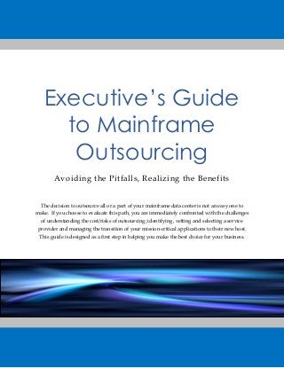 Executive’s Guide to Mainframe Outsourcing 
Avoiding the Pitfalls, Realizing the Benefits 
The decision to outsource all or a part of your mainframe data center is not an easy one to make. If you choose to evaluate this path, you are immediately confronted with the challenges of understanding the cost/risks of outsourcing; identifying, vetting and selecting a service provider and managing the transition of your mission-critical applications to their new host. This guide is designed as a first step in helping you make the best choice for your business. 
 