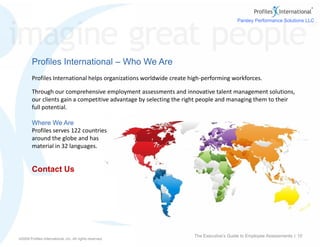 ©2009 Profiles International, Inc. All rights reserved.
Contact Us
©2009 Profiles International, Inc. All rights reserved.
Profiles International – Who We Are
Profiles International helps organizations worldwide create high-performing workforces.
Through our comprehensive employment assessments and innovative talent management solutions,
our clients gain a competitive advantage by selecting the right people and managing them to their
full potential.
Where We Are
Profiles serves 122 countries
around the globe and has
material in 32 languages.
The Executive’s Guide to Employee Assessments | 10
Parsley Performance Solutions LLC
a Profiles International Business Partner
Toll Free: (888) 332-6409
Info@ParsleyPerformance.com
www.ParsleyPerformance.com
 