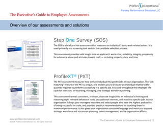 www.profilesinternational.com
©2009 Profiles International, Inc. All rights reserved.
The Executive’s Guide to Employee Assessments | 12
Overview of our assessments and solutions
The Executive’s Guide to Employee Assessments
Step One Survey (SOS)
The SOS is a brief pre-hire assessment that measures an individual’s basic work-related values. It is
used primarily as a screening tool early in the candidate selection process.
This assessment provides valid insight into an applicant’s work ethic, reliability, integrity, propensity
for substance abuse and attitudes toward theft — including property, data, and time.
ProfileXT® (PXT)
The PXT assessment measures how well an individual fits specific jobs in your organization. The “job
matching” feature of the PXT is unique, and enables you to evaluate an individual relative to the
qualities required to perform successfully in a specific job. It is used throughout the employee life
cycle for selection, on-boarding, managing, and strategic workforce planning.
This assessment reveals consistent, in-depth, objective insight into an individual's thinking and
reasoning style, relevant behavioral traits, occupational interests, and match to specific jobs in your
organization. It helps your managers interview and select people who have the highest probability
of being successful in a role, and provides practical recommendations for coaching them to
maximum performance. It also gives your organization consistent language and metrics to support
strategic workforce and succession planning, talent management, and re-organization efforts.
Risk Factors
Parsley Performance Solutions LLC
 