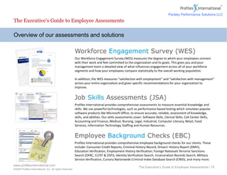 www.profilesinternational.com
©2009 Profiles International, Inc. All rights reserved.
The Executive’s Guide to Employee Assessments | 15
Overview of our assessments and solutions
The Executive’s Guide to Employee Assessments
Workforce Engagement Survey (WES)
Our Workforce Engagement Survey (WES) measures the degree to which your employees connect
with their work and feel committed to the organization and its goals. This gives you and your
management team a detailed view of what influences engagement across all of your workforce
segments and how your employees compare statistically to the overall working population.
In addition, the WES measures “satisfaction with employment” and “satisfaction with management”
across your entire organization and gives specific recommendations for your organization to
improve.
Job Skills Assessments (JSA)
Profiles International provides comprehensive assessments to measure essential knowledge and
skills. We use powerful technologies, such as performance-based testing which simulates popular
software products like Microsoft Office, to ensure accurate, reliable, assessment of knowledge,
skills, and abilities. Our skills assessments cover: Software Skills, Clerical Skills, Call Center Skills,
Accounting and Finance, Medical, Nursing, Legal, Industrial, Computer Literacy, Retail, Food
Services, Information Technology, Staffing and Human Resources .
Employee Background Checks (EBC)
Profiles International provides comprehensive employee background checks for our clients. These
include: Consumer Credit Reports, Criminal History Record, Drivers' History Report (DMV),
Education Verification, Employment History Verification, Foreign Nationals Terrorist Sanctions
Search (OFAC, CLFST & OSFI), Identity Verification Search, Incarceration Records Search, Military
Service Verification, Cursory Nationwide Criminal Index Database Search (CNID), and many more.
Parsley Performance Solutions LLC
 