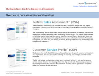 www.profilesinternational.com
©2009 Profiles International, Inc. All rights reserved.
The Executive’s Guide to Employee Assessments | 16
Overview of our assessments and solutions
The Executive’s Guide to Employee Assessments
Profiles Sales Assessment™ (PSA)
The Profiles Sales Assessment (PSA) measures how well a person fits specific sales jobs in your
organization. It is used primarily for selecting, on-boarding and managing sales people and account
managers.
The “job modeling” feature of the PSA is unique, and can be customized by company, sales position,
department, manager, geography, or any combination of these factors. This enables you to evaluate
an individual relative to the qualities required to perform successfully in a specific sales job in your
organization. It also predicts on-the-job performance in seven critical sales behaviors: Prospecting,
Closing Sales, Call Reluctance, Self-starting, Teamwork, Building and Maintaining Relationships, and
Compensation Preference.
Customer Service Profile™ (CSP)
The Customer Service Profile (CSP) measures how well a person fits specific customer service jobs in
your organization. It is used primarily for selecting, on-boarding, and managing customer service
employees.
The CSP also looks at what your current and future employees believe is a high-level of customer
service, while at the same time showing where they align (or not) with the company’s perspective.
We have a general industry version of this assessment as well as vertical specialties in hospitality,
health care, financial services, and retail.
Parsley Performance Solutions LLC
 