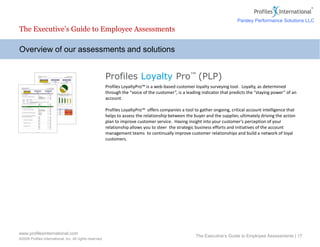 www.profilesinternational.com
©2009 Profiles International, Inc. All rights reserved.
The Executive’s Guide to Employee Assessments | 17
Overview of our assessments and solutions
The Executive’s Guide to Employee Assessments
Profiles Loyalty Pro™ (PLP)
Profiles LoyaltyPro™ is a web-based customer loyalty surveying tool. Loyalty, as determined
through the “voice of the customer”, is a leading indicator that predicts the “staying power” of an
account.
Profiles LoyaltyPro™ offers companies a tool to gather ongoing, critical account intelligence that
helps to assess the relationship between the buyer and the supplier, ultimately driving the action
plan to improve customer service. Having insight into your customer’s perception of your
relationship allows you to steer the strategic business efforts and initiatives of the account
management teams to continually improve customer relationships and build a network of loyal
customers.
Parsley Performance Solutions LLC
 