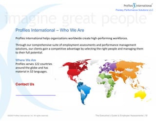 www.profilesinternational.com
©2009 Profiles International, Inc. All rights reserved.
Contact Us
Profiles International – Who We Are
Profiles International helps organizations worldwide create high-performing workforces.
Through our comprehensive suite of employment assessments and performance management
solutions, our clients gain a competitive advantage by selecting the right people and managing them
to their full potential.
Where We Are
Profiles serves 122 countries
around the globe and has
material in 32 languages.
©2009 Profiles International, Inc. All rights reserved. The Executive’s Guide to Employee Assessments | 18
Parsley Performance Solutions LLC
a Profiles International Business Partner
Toll Free: (888) 332-6409
Info@ParsleyPerformance.com
www.ParsleyPerformance.com
 