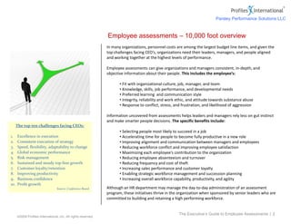 ©2009 Profiles International, Inc. All rights reserved.
In many organizations, personnel costs are among the largest budget line items, and given the
top challenges facing CEO’s, organizations need their leaders, managers, and people aligned
and working together at the highest levels of performance.
Employee assessments can give organizations and managers consistent, in-depth, and
objective information about their people. This includes the employee’s:
• Fit with organizational culture, job, manager, and team
• Knowledge, skills, job performance, and developmental needs
• Preferred learning and communication style
• Integrity, reliability and work ethic, and attitude towards substance abuse
• Response to conflict, stress, and frustration, and likelihood of aggression
Information uncovered from assessments helps leaders and managers rely less on gut instinct
and make smarter people decisions. The specific benefits include:
• Selecting people most likely to succeed in a job
• Accelerating time for people to become fully productive in a new role
• Improving alignment and communication between managers and employees
• Reducing workforce conflict and improving employee satisfaction
• Maximizing each employee’s contribution to the organization
• Reducing employee absenteeism and turnover
• Reducing frequency and cost of theft
• Increasing sales performance and customer loyalty
• Enabling strategic workforce management and succession planning
• Increasing overall workforce capability, productivity, and agility
Although an HR department may manage the day-to-day administration of an assessment
program, these initiatives thrive in the organization when sponsored by senior leaders who are
committed to building and retaining a high performing workforce.
Employee assessments – 10,000 foot overview
The Executive’s Guide to Employee Assessments | 2
The top ten challenges facing CEOs:
1. Excellence in execution
2. Consistent execution of strategy
3. Speed, flexibility, adaptability to change
4. Global economic performance
5. Risk management
6. Sustained and steady top-line growth
7. Customer loyalty/retention
8. Improving productivity
9. Business confidence
10. Profit growth
Source: Conference Board
Parsley Performance Solutions LLC
 