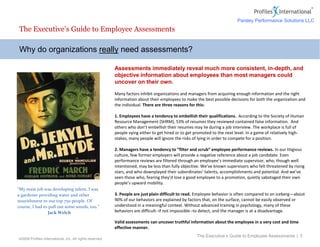 ©2009 Profiles International, Inc. All rights reserved.
Assessments immediately reveal much more consistent, in-depth, and
objective information about employees than most managers could
uncover on their own.
Many factors inhibit organizations and managers from acquiring enough information and the right
information about their employees to make the best possible decisions for both the organization and
the individual. There are three reasons for this:
1. Employees have a tendency to embellish their qualifications. According to the Society of Human
Resource Management (SHRM), 53% of resumes they reviewed contained false information. And
others who don’t embellish their resumes may lie during a job interview. The workplace is full of
people vying either to get hired or to get promoted to the next level. In a game of relatively high-
stakes, many people will ignore the risks of lying in order to compete for a position.
2. Managers have a tendency to “filter and scrub” employee performance reviews. In our litigious
culture, few former employers will provide a negative reference about a job candidate. Even
performance reviews are filtered through an employee’s immediate supervisor, who, though well
intentioned, may be less than fully objective. We’ve known supervisors who felt threatened by rising
stars, and who downplayed their subordinates’ talents, accomplishments and potential. And we’ve
seen those who, fearing they’d lose a good employee to a promotion, quietly sabotaged their own
people’s upward mobility.
3. People are just plain difficult to read. Employee behavior is often compared to an iceberg—about
90% of our behaviors are explained by factors that, on the surface, cannot be easily observed or
understood in a meaningful context. Without advanced training in psychology, many of these
behaviors are difficult--if not impossible--to detect, and the manager is at a disadvantage.
Valid assessments can uncover truthful information about the employee in a very cost and time
effective manner.
Why do organizations really need assessments?
The Executive’s Guide to Employee Assessments
The Executive’s Guide to Employee Assessments | 3
“My main job was developing talent. I was
a gardener providing water and other
nourishment to our top 750 people. Of
course, I had to pull out some weeds, too.”
Jack Welch
Parsley Performance Solutions LLC
 