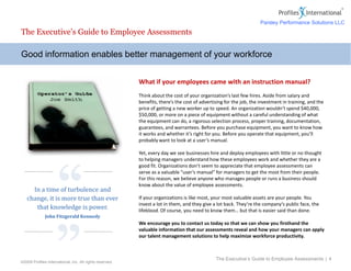©2009 Profiles International, Inc. All rights reserved.
What if your employees came with an instruction manual?
Think about the cost of your organization’s last few hires. Aside from salary and
benefits, there’s the cost of advertising for the job, the investment in training, and the
price of getting a new worker up to speed. An organization wouldn’t spend $40,000,
$50,000, or more on a piece of equipment without a careful understanding of what
the equipment can do, a rigorous selection process, proper training, documentation,
guarantees, and warrantees. Before you purchase equipment, you want to know how
it works and whether it’s right for you. Before you operate that equipment, you’ll
probably want to look at a user’s manual.
Yet, every day we see businesses hire and deploy employees with little or no thought
to helping managers understand how these employees work and whether they are a
good fit. Organizations don’t seem to appreciate that employee assessments can
serve as a valuable “user’s manual” for managers to get the most from their people.
For this reason, we believe anyone who manages people or runs a business should
know about the value of employee assessments.
If your organizations is like most, your most valuable assets are your people. You
invest a lot in them, and they give a lot back. They’re the company’s public face, the
lifeblood. Of course, you need to know them… but that is easier said than done.
We encourage you to contact us today so that we can show you firsthand the
valuable information that our assessments reveal and how your managers can apply
our talent management solutions to help maximize workforce productivity.
Good information enables better management of your workforce
The Executive’s Guide to Employee Assessments
The Executive’s Guide to Employee Assessments | 4
“
”
In a time of turbulence and
change, it is more true than ever
that knowledge is power.
John Fitzgerald Kennedy
Parsley Performance Solutions LLC
 