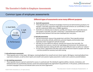 ©2009 Profiles International, Inc. All rights reserved.
Different types of assessments serve many different purposes
1. Hard skill assessments
• These typically test an individual’s knowledge of technical and administrative procedures. For
example, a hard skills assessment might look at how well someone can use MS Word, or how
well she understands HIPAA rules or COBRA regulations.
• Hard skills are relatively easy to observe, quantify, and measure. And it’s generally easy to
train people in hard skills; very little “unlearning” is required because hard skills don’t
typically involve behaviors that have been developed over many years.
2. Soft skill assessments
• Soft skill assessments measure how people learn and think. These typically evaluate
behavior, personality, attitude, preferences, personal integrity, communication style,
leadership and/or management aptitude and style.
• Soft skills are more difficult to observe, quantify, and measure than hard skills. Our
personalities form early as a result of our upbringing and environment. Our behaviors are
often deeply ingrained, making soft skills much more difficult to learn as well as to “unlearn.”
• For this reason, organizations will often make selection decisions based on people’s soft skills
– and then provide the necessary hard-skills training.
Common types of employee assessments
The Executive’s Guide to Employee Assessments
The Executive’s Guide to Employee Assessments | 5
1. Hard Skills
2. Soft
Skills4. Job
Matching
3. Performance
3. Job performance assessments
• These typically come in three types: 180 degree, involving feedback from oneself and one’s direct reports; 360 degree, involving feedback from
supervisors and peers, as well as direct reports and oneself; and customer loyalty assessments in which one’s customers provide feedback .
4. Job-matching assessments
• These typically measure a person’s potential for success in a particular job. The individual’s cognitive abilities, interests, motivations, and
behavioral traits are quantitatively assessed, scored and compared against the organization’s top performers. In this process, professionals use a
consistent language to discuss and evaluate talent across the entire organization.
Parsley Performance Solutions LLC
 