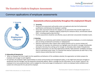 The Executive’s Guide to Employee Assessments
Assessments enhance productivity throughout the employment lifecycle
1. Screening
• Good pre-hire assessments will quickly screen out applicants who lack the fundamental
qualifications and behaviors the employer is seeking.
• Some skills assessments fall into this category, as do assessments that provide insight into an
applicant’s work ethic, reliability, integrity, propensity for substance abuse, and attitudes toward
theft—including property, data and time.
• Pre-hire assessments should be cost-effective, easy to administer and provide immediate results.
2. Selecting
• Assessments are commonly used to better evaluate prospective employees, or current employees
who are being considered for promotion or redeployment.
• Selection assessments often support other related activities such as resume reviews and
interviews. For example, the assessment can highlight areas into which a manager should probe
during the interview, thus setting up the manager to ultimately make a better hiring decision.
• Selection assessments can also help organizations identify “high-potential” candidates and place
them on specialized career tracks. It is essential that selection assessments be valid–that is, they
need to measure what they claim to measure.
Common applications of employee assessments
The Executive’s Guide to Employee Assessments | 6
©2009 Profiles International, Inc. All rights reserved.
1. Screening
The
Employment
Lifecycle
3. Onboarding & Ramping Up
• When an employer has more insight into the capabilities and behaviors of the candidates selected, the organization can better prepare the
employee and manager to work together.
• For example, the employee might respond better to certain communication and management styles, or she might have particular strengths or
weaknesses that the manager must be prepared to proactively address. When a manager has this information, he can usually “ramp up” the
employee to be more productive faster, and to navigate the critical early stages of employment in which an employee builds confidence and
sustains her enthusiasm for her job and her employer.
Parsley Performance Solutions LLC
 