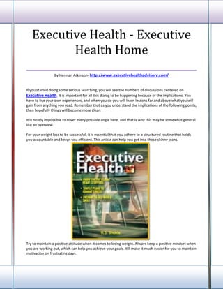 Executive Health - Executive
          Health Home
___________________________________
                 By Herman Atkinson- http://www.executivehealthadvisory.com/


If you started doing some serious searching, you will see the numbers of discussions centered on
Executive Health. It is important for all this dialog to be happening because of the implications. You
have to live your own experiences, and when you do you will learn lessons far and above what you will
gain from anything you read. Remember that as you understand the implications of the following points,
then hopefully things will become more clear.

It is nearly impossible to cover every possible angle here, and that is why this may be somewhat general
like an overview.

For your weight loss to be successful, it is essential that you adhere to a structured routine that holds
you accountable and keeps you efficient. This article can help you get into those skinny jeans.




Try to maintain a positive attitude when it comes to losing weight. Always keep a positive mindset when
you are working out, which can help you achieve your goals. It'll make it much easier for you to maintain
motivation on frustrating days.
 