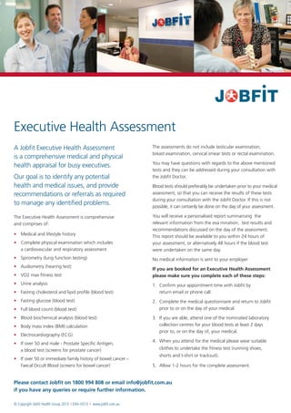 Executive Health Assessment
A Jobfit Executive Health Assessment                                  The assessments do not include testicular examination,
                                                                      breast examination, cervical smear tests or rectal examination.
is a comprehensive medical and physical
                                                                      You may have questions with regards to the above mentioned
health appraisal for busy executives.
                                                                      tests and they can be addressed during your consultation with
Our goal is to identify any potential                                 the Jobfit Doctor.
health and medical issues, and provide                                Blood tests should preferably be undertaken prior to your medical
recommendations or referrals as required                              assessment, so that you can receive the results of these tests
                                                                      during your consultation with the Jobfit Doctor. If this is not
to manage any identified problems.                                    possible, it can certainly be done on the day of your assessment.

The Executive Health Assessment is comprehensive                      You will receive a personalised report summarising the
and comprises of:                                                     relevant information from the exa mination, test results and
                                                                      recommendations discussed on the day of the assessment.
•	 Medical and lifestyle history                                      This report should be available to you within 24 hours of
•	Complete physical examination which includes                       your assessment, or alternatively 48 hours if the blood test
   a cardiovascular and respiratory assessment                        were undertaken on the same day.
•	Spirometry (lung function testing)                                 No medical information is sent to your employer
•	Audiometry (hearing test)
                                                                      If you are booked for an Executive Health Assessment
•	VO2 max fitness test                                               please make sure you complete each of these steps:
•	Urine analysis                                                     1.	
                                                                         Confirm your appointment time with Jobfit by
•	Fasting cholesterol and lipid profile (blood test)                    return email or phone call.
•	Fasting glucose (blood test)                                       2.	
                                                                         Complete the medical questionnaire and return to Jobfit
•	 blood count (blood test)
   Full                                                                  prior to or on the day of your medical.

•	Blood biochemical analysis (blood test)                            3.	 you are able, attend one of the nominated laboratory
                                                                         If
•	Body mass index (BMI) calculation                                     collection centres for your blood tests at least 2 days
                                                                         prior to, or on the day of, your medical.
•	Electrocardiography (ECG)
                                                                      4.	
                                                                         When you attend for the medical please wear suitable
•	 over 50 and male - Prostate Specific Antigen,
   If
   a blood test (screens for prostate cancer)                            clothes to undertake the fitness test (running shoes,
                                                                         shorts and t-shirt or tracksuit).
•	 over 50 or immediate family history of bowel cancer –
   If
   Faecal Occult Blood (screens for bowel cancer)                     5.	 Allow 1-2 hours for the complete assessment.


Please contact Jobfit on 1800 994 808 or email info@jobfit.com.au
if you have any queries or require further information.

© Copyright Jobfit Health Group 2013 I EHA–0313 I www.jobfit.com.au
 