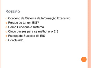 ROTEIRO
 Conceito de Sistema de Informação Executivo
 Porque se ter um EIS?
 Como Funciona o Sistema
 Cinco passos para se melhorar o EIS
 Fatores de Sucesso do EIS
 Concluindo
 