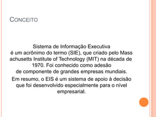 CONCEITO
Sistema de Informação Executiva
é um acrônimo do termo (SIE), que criado pelo Mass
achusetts Institute of Technology (MIT) na década de
1970. Foi conhecido como adesão
de componente de grandes empresas mundiais.
Em resumo, o EIS é um sistema de apoio à decisão
que foi desenvolvido especialmente para o nível
empresarial.
 
