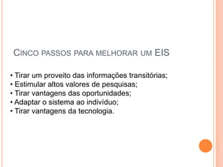 CINCO PASSOS PARA MELHORAR UM EIS
• Tirar um proveito das informações transitórias;
• Estimular altos valores de pesquisas;
• Tirar vantagens das oportunidades;
• Adaptar o sistema ao indivíduo;
• Tirar vantagens da tecnologia.
 