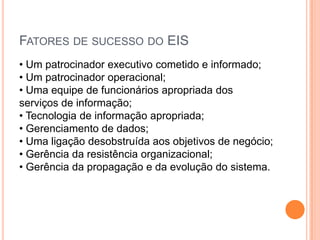 FATORES DE SUCESSO DO EIS
• Um patrocinador executivo cometido e informado;
• Um patrocinador operacional;
• Uma equipe de funcionários apropriada dos
serviços de informação;
• Tecnologia de informação apropriada;
• Gerenciamento de dados;
• Uma ligação desobstruída aos objetivos de negócio;
• Gerência da resistência organizacional;
• Gerência da propagação e da evolução do sistema.
 