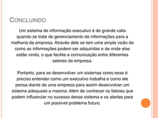 CONCLUINDO
Um sistema de informação executivo é de grande valia
quando se trata de gerenciamento de informações para a
melhoria da empresa. Através dele se tem uma ampla visão de
como as informações podem ser adquiridas e de onde elas
estão vindo, o que facilita a comunicação entre diferentes
setores da empresa.
Portanto, para se desenvolver um sistemas como esse é
preciso entender como um executivo trabalha e como ele
pensa diante de uma empresa para assim desenvolver um
sistema adequado a mesma. Além de conhecer os fatores que
podem influenciar no sucesso desse sistema e os alertas para
um possível problema futuro.
 
