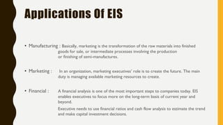 Applications Of EIS
Manufacturing :• Basically, marketing is the transformation of the raw materials into finished
goods for sale, or intermediate processes involving the production
or finishing of semi-manufactures.
Marketing :• In an organization, marketing executives’ role is to create the future. The main
duty is managing available marketing resources to create.
Financial :• A financial analysis is one of the most important steps to companies today. EIS
enables executives to focus more on the long-term basis of current year and
beyond.
Executive needs to use financial ratios and cash flow analysis to estimate the trend
and make capital investment decisions.
 
