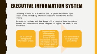 EXECUTIVE INFORMATION SYSTEM
EIS is a type of
management
information system.
Supports senior
executives by
providing easy
access to both
internal and external
information to meet
the strategic goals of
organization.
It is considered to
be a specialized
form of DSS.
According to meall EIS is a resource tool : a system that delivers rapid
access to the selected key information executives need for the decision
making
According to Matthews and Shoe Bridge –EIS is computer based information
delivery and communication system designed to support the needs of top
executives 1
 