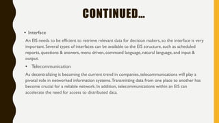 CONTINUED…
• Interface
An EIS needs to be efficient to retrieve relevant data for decision makers, so the interface is very
important. Several types of interfaces can be available to the EIS structure, such as scheduled
reports, questions & answers, menu driven, command language, natural language, and input &
output.
• Telecommunication
As decentralizing is becoming the current trend in companies, telecommunications will play a
pivotal role in networked information systems.Transmitting data from one place to another has
become crucial for a reliable network. In addition, telecommunications within an EIS can
accelerate the need for access to distributed data.
 