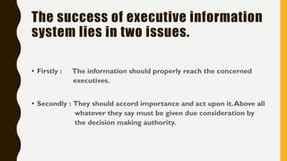 The success of executive information
system lies in two issues.
• Firstly : The information should properly reach the concerned
executives.
• Secondly : They should accord importance and act upon it.Above all
whatever they say must be given due consideration by
the decision making authority.
 