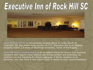 Hotel in Rock Hill SC  is conveniently located about 21 miles South of Charlotte, NC and within close vicinity of I-77. Executive Inn is an exterior property within 2.5 miles of Winthrop University, home of the Eagles.  Rock Hill  South  Carolina Hotels  is an excellent choice for leisure and business travelers who require value without sacrificing comfort and amenities.So whether you are traveling for leisure gateway, a family vacation or on business, you now have a new option when it comes to your accommodations. Executive Inn of Rock Hill SC 