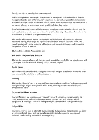 Benefits and Uses of Executive Interim Management
Interim management is another part time provision of management skills and resources. Interim
management can be seen as the temporary assignment of a proven heavyweight interim executive
manager to manage a period of transition, crisis or change within an organization. In this situation, a
permanent role may be unnecessary or not possible to find on short notice.
The effective executive interim will help to control many important activities in order too stem the
cash bleeds and restore the business to financial condition. Providing efficient transformation is the
main function of an Interim Management Consultant.
The Interim Management pattern can empower an organisation with an added degree of
adjustable, ability, knowledge and capability to deliver on difficult tasks and effort. The
model is universally suited to almost all business environments, industries and companies,
irrespective of size or location.
The benefits of Interim Management are:
Fast access to a particular Skill-Set
The Interim manager chosen will have the particular skill set needed for the situation and will
typically be in place within 10 working days of the first enquiry.
Rapid Ramp
The combination of the Interim Manager’s knowledge and past experiences means that work
start immediately with little or no learning curve.
Delivery
The Interim Manager’s act is to own and figure out the client’s problem. Tasks are put up and
managed using a project management based move, ensuring accuracy and visibility of
progress at all times.
Organisational Improvement
Interim Managers are organisationally neutral. They will bring in new experience to the
client’s organisation and in addition to delivering turn out, they will generate a fresh
perspective. Knowledge Transfer is an important part of the Interim Management model.
Adaptability
Interim Executives uses an adaptable business model that guarantee that utilisation and costs
are optimised at all times, and that any changes to the initial assignment scoping and
estimates can be readily addressed in a managed way.
 