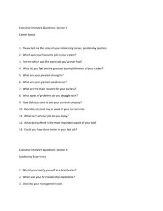 Executive Interview Questions: Section I

Career Basics



1. Please tell me the story of your interesting career, position by position.

2. Which was your favourite job in your career?

3. Tell me which was the worst job you’ve ever had?

4. What do you feel are the greatest accomplishments of your career?

5. What are your greatest strengths?

6. What are your greatest weaknesses?

7. What are the main reasons for your success?

8. What types of problems do you struggle with?

9. How did you come to join your current company?

10. Describe a typical day or week in your current role.

11. What parts of your job do you enjoy?

12. What do you think is the most important aspect of your job?

13. Could you have done better in your last job?




Executive Interview Questions: Section II

Leadership Experience



1. Would you classify yourself as a born leader?

2. When was your first leadership experience?

3. Describe your management style.
 