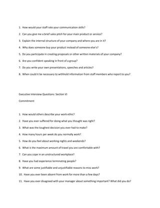 1. How would your staff rate your communication skills?

2. Can you give me a brief sales pitch for your main product or service?

3. Explain the internal structure of your company and where you are in it?

4. Why does someone buy your product instead of someone else's?

5. Do you participate in creating proposals or other written materials of your company?

6. Are you confident speaking in front of a group?

7. Do you write your own presentations, speeches and articles?

8. When could it be necessary to withhold information from staff members who report to you?




Executive Interview Questions: Section VI

Commitment



1. How would others describe your work ethic?

2. Have you ever suffered for doing what you thought was right?

3. What was the toughest decision you ever had to make?

4. How many hours per week do you normally work?

5. How do you feel about working nights and weekends?

6. What is the maximum amount of travel you are comfortable with?

7. Can you cope in an unstructured workplace?

8. Have you had experience terminating people?

9. What are some justifiable and unjustifiable reasons to miss work?

10. Have you ever been absent from work for more than a few days?

11. Have you ever disagreed with your manager about something important? What did you do?
 