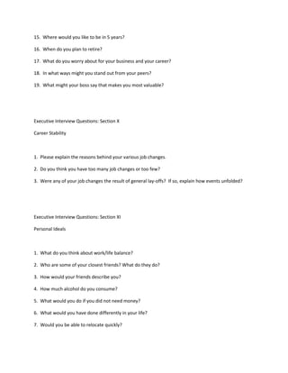 15. Where would you like to be in 5 years?

16. When do you plan to retire?

17. What do you worry about for your business and your career?

18. In what ways might you stand out from your peers?

19. What might your boss say that makes you most valuable?




Executive Interview Questions: Section X

Career Stability



1. Please explain the reasons behind your various job changes.

2. Do you think you have too many job changes or too few?

3. Were any of your job changes the result of general lay-offs? If so, explain how events unfolded?




Executive Interview Questions: Section XI

Personal Ideals



1. What do you think about work/life balance?

2. Who are some of your closest friends? What do they do?

3. How would your friends describe you?

4. How much alcohol do you consume?

5. What would you do if you did not need money?

6. What would you have done differently in your life?

7. Would you be able to relocate quickly?
 