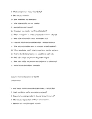 8. Who has inspired you in your life and why?

9. What are your hobbies?

10. What books have you read lately?

11. What did you do for your last vacation?

12. Are you interested in sports?

13. How would you describe your financial situation?

14. What's your opinion on politics (or some other divisive subject)?

15. What work environment is most desirable for you?

16. Could you report to a younger person (or a minority person)?

17. What action do you take when an employee is caught stealing?

18. Tell me about your most frustrating experience over the past year.

19. Describe the ideal organization you would like to work with.

20. What is the proper role/mission of a good manager?

21. What is the proper role/mission of a company in its community?

22. Would you tell a lie for your employer?




Executive Interview Questions: Section XII

Compensation



1. What is your current compensation and how is it constructed?

2. How is your bonus and/or commission structured?

3. Do you feel your compensation is above or below the market?

4. What are your expectations for future compensation?

5. When did you earn your highest income?
 