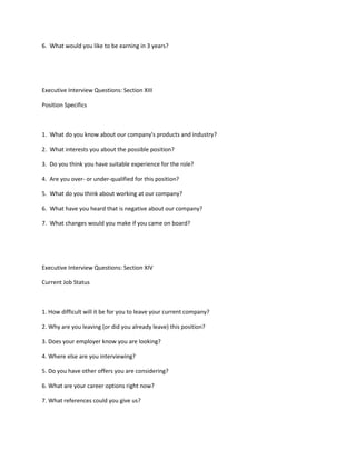 6. What would you like to be earning in 3 years?




Executive Interview Questions: Section XIII

Position Specifics



1. What do you know about our company's products and industry?

2. What interests you about the possible position?

3. Do you think you have suitable experience for the role?

4. Are you over- or under-qualified for this position?

5. What do you think about working at our company?

6. What have you heard that is negative about our company?

7. What changes would you make if you came on board?




Executive Interview Questions: Section XIV

Current Job Status



1. How difficult will it be for you to leave your current company?

2. Why are you leaving (or did you already leave) this position?

3. Does your employer know you are looking?

4. Where else are you interviewing?

5. Do you have other offers you are considering?

6. What are your career options right now?

7. What references could you give us?
 