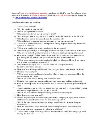A range of most common interview questions have been provided for you. Take a look and feel
free to use liberally from interview questions. To obtain interview questions simply click on the
link. 100 most common interview questions
List of executive interview questions
Tell me about yourself?
Why did you leave your last job?
What is your greatest weakness?
What experience do you have in executive level?
What have you done to improve your executive knowledge and skills in the last year?
What have you learned from mistakes on the executive job?
What did you do to increase company revenues at your current company?
Tell me how you have created a shared purpose among people who initially differed in
opinions or objectives.
Tell me how you handled a major challenge at the workplace?
Which management style or philosophy describes you best: authoritarian or participative?
What are the methods you typically use to evaluate an employee’s job performance?
Give me an example of when you had to provide feedback to a staff member who was
performing poorly, how did you go about this and what was the outcome?
Tell me about an important assignment or task that you delegated. How did you ensure
that it would be completed successfully?
What methods have you used to evaluate employee’s job performance?
Executive interview questions
How have your job responsibilities evolved since your joined your present employer?
Describe your ideal job?
Tell me about a time in which you brought productive change to a company. How did
you implement this change?
What is your approach to dealing with recalcitrant staff?
Describe your experience reading and interpreting accounting and financial reports.
Give us an example of a method you have used to successfully encourage/motivate your
staff.
Share with us how you would boost morale amongst your staff to extract the best possible
effort they can present as individuals and as a team.
What is the most difficult thing about being an executive or manager?
How do you motivate your staff?
In what ways have you been fiscally responsible to a company or organization without
stifling innovative ideas that could possibly increase profits?
What is the most demanding aspect of being a part of administration and/or upper
management?
How did you define success when you were in college? How do you define it now?
In a group setting, are you generally a leader or a follower?
Tell me about a tough decision you had to make recently at work , how did you go about
making the decision?
 