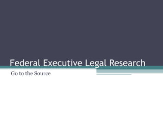 Federal Executive Legal Research Go to the Source 