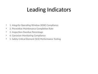 Leading Indicators
• 1. Integrity Operating Window (IOW) Compliance
• 2. Preventive Maintenance Completion Rate
• 3. Inspection Overdue Percentage
• 4. Corrosion Monitoring Compliance
• 5. Safety Critical Element (SCE) Performance Testing
 