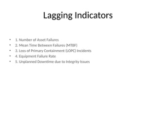 Lagging Indicators
• 1. Number of Asset Failures
• 2. Mean Time Between Failures (MTBF)
• 3. Loss of Primary Containment (LOPC) Incidents
• 4. Equipment Failure Rate
• 5. Unplanned Downtime due to Integrity Issues
 